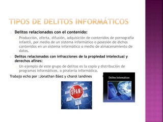 Delitos relacionados con el contenido: 
Producción, oferta, difusión, adquisición de contenidos de pornografía 
infantil, por medio de un sistema informático o posesión de dichos 
contenidos en un sistema informático o medio de almacenamiento de 
datos. 
Delitos relacionados con infracciones de la propiedad intelectual y 
derechos afines: 
Un ejemplo de este grupo de delitos es la copia y distribución de 
programas informáticos, o piratería informática. 
Trabajo echo por :Jonathan Báez y charol landines 
