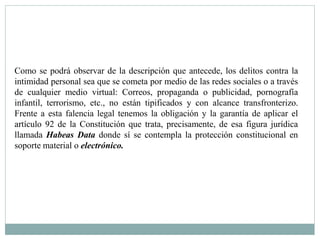 Como se podrá observar de la descripción que antecede, los delitos contra la 
intimidad personal sea que se cometa por medio de las redes sociales o a través 
de cualquier medio virtual: Correos, propaganda o publicidad, pornografía 
infantil, terrorismo, etc., no están tipificados y con alcance transfronterizo. 
Frente a esta falencia legal tenemos la obligación y la garantía de aplicar el 
artículo 92 de la Constitución que trata, precisamente, de esa figura jurídica 
llamada Habeas Data donde sí se contempla la protección constitucional en 
soporte material o electrónico. 
 