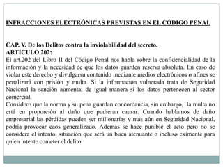 INFRACCIONES ELECTRÓNICAS PREVISTAS EN EL CÓDIGO PENAL 
CAP. V. De los Delitos contra la inviolabilidad del secreto. 
ARTÍCULO 202: 
El art.202 del Libro II del Código Penal nos habla sobre la confidencialidad de la 
información y la necesidad de que los datos guarden reserva absoluta. En caso de 
violar este derecho y divulgarsu contenido mediante medios electrónicos o afines se 
penalizará con prisión y multa. Si la información vulnerada trata de Seguridad 
Nacional la sanción aumenta; de igual manera si los datos pertenecen al sector 
comercial. 
Considero que la norma y su pena guardan concordancia, sin embargo, la multa no 
está en proporción al daño que pudieran causar. Cuando hablamos de daño 
empresarial las pérdidas pueden ser millonarias y más aún en Seguridad Nacional, 
podría provocar caos generalizado. Además se hace punible el acto pero no se 
considera el intento, situación que será un buen atenuante o incluso eximente para 
quien intente cometer el delito. 
 