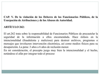 CAP. V. De la violación de los Deberes de los Funcionarios Públicos, de la 
Usurpación de Atribuciones y de los Abusos de Autoridad. 
ARTÍCULO 262: 
El art.262 trata sobre la responsabilidad de Funcionarios Públicos de precautelar la 
seguridad de la información a ellos encomendada. Hace énfasis en la 
intencionalidad (fraudulenta y maliciosa) para destruir archivos, programas o 
mensajes que involucren intervención electrónica, así como medios físicos para su 
desaparición. La pena: 3 años a 6 años de reclusión menor. 
En mi consideración, el precepto juzga muy bien la intencionalidad y el hecho, 
notándose el afán por integrar todo el proceso 
 