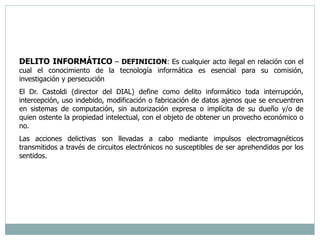 DELITO INFORMÁTICO – DEFINICION: Es cualquier acto ilegal en relación con el 
cual el conocimiento de la tecnología informática es esencial para su comisión, 
investigación y persecución 
El Dr. Castoldi (director del DIAL) define como delito informático toda interrupción, 
intercepción, uso indebido, modificación o fabricación de datos ajenos que se encuentren 
en sistemas de computación, sin autorización expresa o implícita de su dueño y/o de 
quien ostente la propiedad intelectual, con el objeto de obtener un provecho económico o 
no. 
Las acciones delictivas son llevadas a cabo mediante impulsos electromagnéticos 
transmitidos a través de circuitos electrónicos no susceptibles de ser aprehendidos por los 
sentidos. 
 