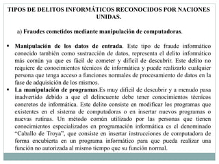 TIPOS DE DELITOS INFORMÁTICOS RECONOCIDOS POR NACIONES 
UNIDAS. 
a) Fraudes cometidos mediante manipulación de computadoras. 
 Manipulación de los datos de entrada. Este tipo de fraude informático 
conocido también como sustracción de datos, representa el delito informático 
más común ya que es fácil de cometer y difícil de descubrir. Este delito no 
requiere de conocimientos técnicos de informática y puede realizarlo cualquier 
persona que tenga acceso a funciones normales de procesamiento de datos en la 
fase de adquisición de los mismos. 
 La manipulación de programas.Es muy difícil de descubrir y a menudo pasa 
inadvertido debido a que el delincuente debe tener conocimientos técnicos 
concretos de informática. Este delito consiste en modificar los programas que 
existentes en el sistema de computadoras o en insertar nuevos programas o 
nuevas rutinas. Un método común utilizado por las personas que tienen 
conocimientos especializados en programación informática es el denominado 
“Caballo de Troya”, que consiste en insertar instrucciones de computadora de 
forma encubierta en un programa informático para que pueda realizar una 
función no autorizada al mismo tiempo que su función normal. 
 