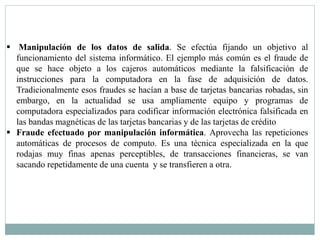  Manipulación de los datos de salida. Se efectúa fijando un objetivo al 
funcionamiento del sistema informático. El ejemplo más común es el fraude de 
que se hace objeto a los cajeros automáticos mediante la falsificación de 
instrucciones para la computadora en la fase de adquisición de datos. 
Tradicionalmente esos fraudes se hacían a base de tarjetas bancarias robadas, sin 
embargo, en la actualidad se usa ampliamente equipo y programas de 
computadora especializados para codificar información electrónica falsificada en 
las bandas magnéticas de las tarjetas bancarias y de las tarjetas de crédito 
 Fraude efectuado por manipulación informática. Aprovecha las repeticiones 
automáticas de procesos de computo. Es una técnica especializada en la que 
rodajas muy finas apenas perceptibles, de transacciones financieras, se van 
sacando repetidamente de una cuenta y se transfieren a otra. 
 