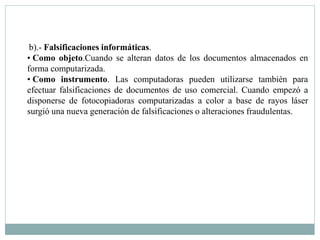 b).- Falsificaciones informáticas. 
• Como objeto.Cuando se alteran datos de los documentos almacenados en 
forma computarizada. 
• Como instrumento. Las computadoras pueden utilizarse también para 
efectuar falsificaciones de documentos de uso comercial. Cuando empezó a 
disponerse de fotocopiadoras computarizadas a color a base de rayos láser 
surgió una nueva generación de falsificaciones o alteraciones fraudulentas. 
 