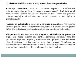 c).- Daños o modificaciones de programas o datos computarizados. 
• Sabotaje informático. Es el acto de borrar, suprimir o modificar sin 
autorización funciones o datos de computadora con intención de obstaculizar el 
funcionamiento normal del sistema. Algunas de las técnicas que permiten 
cometer sabotajes informáticos son: virus, gusanos, bomba lógica o 
cronológica, etc. 
• Acceso no autorizado a servicios y sistemas informáticos. Por motivos 
diversos que van, desde la simple curiosidad, como es el caso de muchos piratas 
informáticos (hackers o crackers) hasta el sabotaje o espionaje informático. 
• Reproducción no autorizada de programas informáticos de protección 
legal. Esta puede entrañar una perdida económica sustancial para los 
propietarios legítimos. Algunas jurisdicciones han tipificado como delito esta 
clase de actividad y la han sometido a sanciones penales. El problema ha 
alcanzado dimensiones transnacionales con él trafico de esas reproducciones no 
autorizadas a través de las redes de telecomunicaciones moderna. 
 