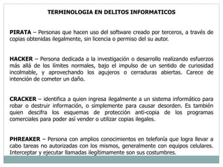 TERMINOLOGIA EN DELITOS INFORMATICOS 
PIRATA – Personas que hacen uso del software creado por terceros, a través de 
copias obtenidas ilegalmente, sin licencia o permiso del su autor. 
HACKER – Persona dedicada a la investigación o desarrollo realizando esfuerzos 
más allá de los límites normales, bajo el impulso de un sentido de curiosidad 
incolmable, y aprovechando los agujeros o cerraduras abiertas. Carece de 
intención de cometer un daño. 
CRACKER – identifica a quien ingresa ilegalmente a un sistema informático para 
robar o destruir información, o simplemente para causar desorden. Es también 
quien descifra los esquemas de protección anti-copia de los programas 
comerciales para poder así vender o utilizar copias ilegales. 
PHREAKER – Persona con amplios conocimientos en telefonía que logra llevar a 
cabo tareas no autorizadas con los mismos, generalmente con equipos celulares. 
Interceptar y ejecutar llamadas ilegítimamente son sus costumbres. 
 
