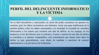 PERFIL DEL DELINCUENTE INFORMÁTICO
Y LA VÍCTIMA
No es fácil descubrirlo y sancionarlo, en razón del poder económico de quienes los
cometen, pero los daños económicos son altísimos; existe una gran indiferencia de la
opinión pública sobre los daños ocasionados a la sociedad; la sociedad no considera
delincuentes a los sujetos que cometen este tipo de delitos, no los segrega, no los
desprecia, ni los desvaloriza, por el contrario, el autor o autores de este tipo de delitos
se considera a sí mismos «respetables» otra coincidencia que tienen estos tipos de
delitos es que, generalmente, «son objeto de medidas o sanciones de carácter
administrativo y no privativos de la libertad».
 