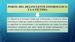 PERFIL DEL DELINCUENTE INFORMÁTICO
Y LA VÍCTIMA
El «Manual de la Naciones Unidas para la Prevención y Control de Delitos
Informáticos» señala que cuando el problema se eleva a la escena internacional,
se magnifican los inconvenientes y las insuficiencias, por cuanto los delitos
informáticos constituyen una nueva forma de crimen transnacional y su
combate requiere de una eficaz cooperación internacional concertada.
 