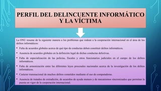 PERFIL DEL DELINCUENTE INFORMÁTICO
Y LA VÍCTIMA
La ONU resume de la siguiente manera a los problemas que rodean a la cooperación internacional en el área de los
delitos informáticos:
• Falta de acuerdos globales acerca de qué tipo de conductas deben constituir delitos informáticos.
• Ausencia de acuerdos globales en la definición legal de dichas conductas delictivas.
• Falta de especialización de las policías, fiscales y otros funcionarios judiciales en el campo de los delitos
informáticos.
• Falta de armonización entre las diferentes leyes procesales nacionales acerca de la investigación de los delitos
informáticos.
• Carácter transnacional de muchos delitos cometidos mediante el uso de computadoras.
• Ausencia de tratados de extradición, de acuerdos de ayuda mutuos y de mecanismos sincronizados que permitan la
puesta en vigor de la cooperación internacional.
 
