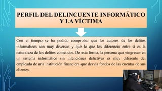PERFIL DEL DELINCUENTE INFORMÁTICO
Y LA VÍCTIMA
Con el tiempo se ha podido comprobar que los autores de los delitos
informáticos son muy diversos y que lo que los diferencia entre sí es la
naturaleza de los delitos cometidos. De esta forma, la persona que «ingresa» en
un sistema informático sin intenciones delictivas es muy diferente del
empleado de una institución financiera que desvía fondos de las cuentas de sus
clientes.
 