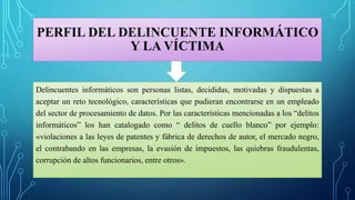 PERFIL DEL DELINCUENTE INFORMÁTICO
Y LA VÍCTIMA
Delincuentes informáticos son personas listas, decididas, motivadas y dispuestas a
aceptar un reto tecnológico, características que pudieran encontrarse en un empleado
del sector de procesamiento de datos. Por las características mencionadas a los “delitos
informáticos” los han catalogado como “ delitos de cuello blanco” por ejemplo:
«violaciones a las leyes de patentes y fábrica de derechos de autor, el mercado negro,
el contrabando en las empresas, la evasión de impuestos, las quiebras fraudulentas,
corrupción de altos funcionarios, entre otros».
 