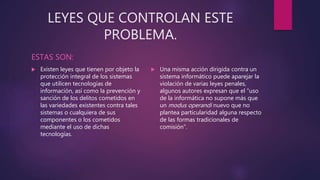 LEYES QUE CONTROLAN ESTE
PROBLEMA.
ESTAS SON:
 Existen leyes que tienen por objeto la
protección integral de los sistemas
que utilicen tecnologías de
información, así como la prevención y
sanción de los delitos cometidos en
las variedades existentes contra tales
sistemas o cualquiera de sus
componentes o los cometidos
mediante el uso de dichas
tecnologías.
 Una misma acción dirigida contra un
sistema informático puede aparejar la
violación de varias leyes penales,
algunos autores expresan que el "uso
de la informática no supone más que
un modus operandi nuevo que no
plantea particularidad alguna respecto
de las formas tradicionales de
comisión".
 