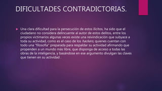DIFICULTADES CONTRADICTORIAS.
 Una clara dificultad para la persecución de estos ilícitos, ha sido que el
ciudadano no considera delincuente al autor de estos delitos, entre los
propios victimarios algunas veces existe una reivindicación que subyace a
toda su actividad, como es el caso de los hackers, quienes cuentan con
todo una "filosofía" preparada para respaldar su actividad afirmando que
propenden a un mundo más libre, que disponga de acceso a todas las
obras de la inteligencia, y basándose en ese argumento divulgan las claves
que tienen en su actividad .
 