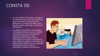 CONSTA DE:
 La criminalidad informática consiste en
la realización de un tipo de actividades
que, reuniendo los requisitos que
delimitan el concepto de delito, sean
llevados acabo utilizando un elemento
informático.
 Los delitos informáticos son aquellas
actividades ilícitas que: (a) Se cometen
mediante el uso de computadoras,
sistemas informáticos u otros
dispositivos de comunicación (la
informática es el medio o instrumento
para realizar un delito); o (b) Tienen por
objeto causar daños, provocar pérdidas
o impedir el uso de sistemas
informáticos (delitos informáticos).
 