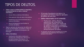TIPOS DE DELITOS.
 Delitos contra la confidencialidad, la integridad y
la disponibilidad de los datos y sistemas
informáticos:
 Acceso ilícito a sistemas informáticos.
 Interceptación ilícita de datos informáticos.
 Interferencia en el funcionamiento de un
sistema informático.
 Abuso de dispositivos que faciliten la
comisión de delitos.
 Algunos ejemplos de este grupo de delitos son:
el robo de identidades, la conexión a redes no
autorizadas y la utilización de spyware y de
keylogger.
 Delitos informáticos:
 Falsificación informática mediante la
introducción, introducción, alteración o
borrado de datos informáticos, o la
interferencia en sistemas informáticos.
 El borrado fraudulento de datos o la
corrupción de ficheros algunos ejemplos
de delitos de este tipo.
 Delitos relacionados con el contenido:
 Producción, oferta, difusión,
adquisición de contenidos de
pornografía infantil, por medio de
un sistema informático o posesión
de dichos contenidos en un sistema
informático o medio de
almacenamiento de datos.
 Un ejemplo de este grupo de delitos es la copia
y distribución de programas informáticos, o
piratería informática.
 