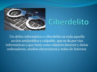 Un delito informático o ciberdelito es toda aquella
acción antijurídica y culpable, que se da por vías
informáticas o que tiene como objetivo destruir y dañar
ordenadores, medios electrónicos y redes de Internet.
 