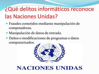 ¿Qué delitos informáticos reconoce
las Naciones Unidas?
 Fraudes cometidos mediante manipulación de
computadoras.
 Manipulación de datos de entrada.
 Daños o modificaciones de programas o datos
computarizados.
 