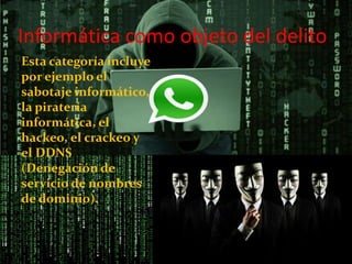 Informática como objeto del delito
Esta categoría incluye
por ejemplo el
sabotaje informático,
la piratería
informática, el
hackeo, el crackeo y
el DDNS
(Denegación de
servicio de nombres
de dominio).
 