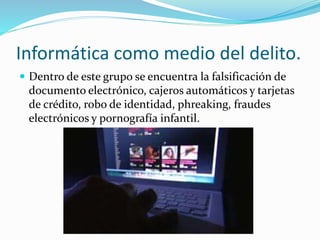 Informática como medio del delito.
 Dentro de este grupo se encuentra la falsificación de
documento electrónico, cajeros automáticos y tarjetas
de crédito, robo de identidad, phreaking, fraudes
electrónicos y pornografía infantil.
 