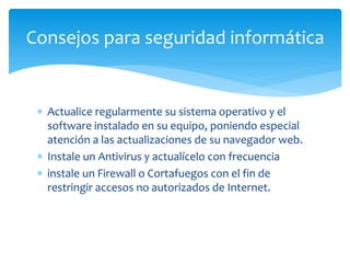  Actualice regularmente su sistema operativo y el
software instalado en su equipo, poniendo especial
atención a las actualizaciones de su navegador web.
 Instale un Antivirus y actualícelo con frecuencia
 instale un Firewall o Cortafuegos con el fin de
restringir accesos no autorizados de Internet.
Consejos para seguridad informática
 