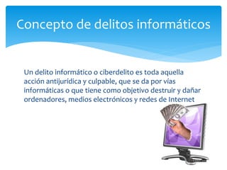 Un delito informático o ciberdelito es toda aquella
acción antijurídica y culpable, que se da por vías
informáticas o que tiene como objetivo destruir y dañar
ordenadores, medios electrónicos y redes de Internet
Concepto de delitos informáticos
 