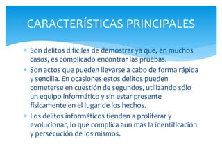  Son delitos difíciles de demostrar ya que, en muchos
casos, es complicado encontrar las pruebas.
 Son actos que pueden llevarse a cabo de forma rápida
y sencilla. En ocasiones estos delitos pueden
cometerse en cuestión de segundos, utilizando sólo
un equipo informático y sin estar presente
físicamente en el lugar de los hechos.
 Los delitos informáticos tienden a proliferar y
evolucionar, lo que complica aun más la identificación
y persecución de los mismos.
CARACTERÍSTICAS PRINCIPALES
 