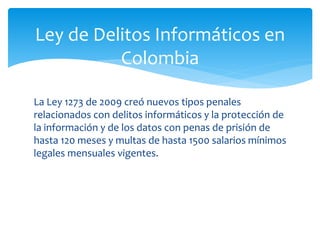 La Ley 1273 de 2009 creó nuevos tipos penales
relacionados con delitos informáticos y la protección de
la información y de los datos con penas de prisión de
hasta 120 meses y multas de hasta 1500 salarios mínimos
legales mensuales vigentes.
Ley de Delitos Informáticos en
Colombia
 