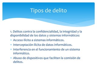 1. Delitos contra la confidencialidad, la integridad y la
disponibilidad de los datos y sistemas informáticos:
 Acceso ilícito a sistemas informáticos.
 Interceptación ilícita de datos informáticos.
 Interferencia en el funcionamiento de un sistema
informático.
 Abuso de dispositivos que faciliten la comisión de
delitos.
Tipos de delito
 