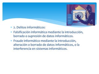  2. Delitos informáticos:
 Falsificación informática mediante la introducción,
borrado o supresión de datos informáticos.
 Fraude informático mediante la introducción,
alteración o borrado de datos informáticos, o la
interferencia en sistemas informáticos.
 