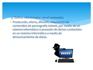 3. Delitos relacionados con el contenido:
 Producción, oferta, difusión, adquisición de
contenidos de pornografía infantil, por medio de un
sistema informático o posesión de dichos contenidos
en un sistema informático o medio de
almacenamiento de datos.
 