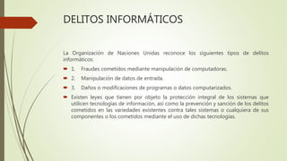 DELITOS INFORMÁTICOS
La Organización de Naciones Unidas reconoce los siguientes tipos de delitos
informáticos:
 1. Fraudes cometidos mediante manipulación de computadoras.
 2. Manipulación de datos de entrada.
 3. Daños o modificaciones de programas o datos computarizados.
 Existen leyes que tienen por objeto la protección integral de los sistemas que
utilicen tecnologías de información, así como la prevención y sanción de los delitos
cometidos en las variedades existentes contra tales sistemas o cualquiera de sus
componentes o los cometidos mediante el uso de dichas tecnologías.
 