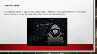 7. HACKER O HACKEO
Es una persona experta en alguna rama de la tecnología, se dedica a invertir y realizar alteraciones técnicas con
buenas intenciones aunque casi siempre son malas sobre un producto o dispositivo.
 