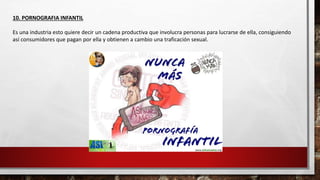 10. PORNOGRAFIA INFANTIL
Es una industria esto quiere decir un cadena productiva que involucra personas para lucrarse de ella, consiguiendo
así consumidores que pagan por ella y obtienen a cambio una traficación sexual.
 