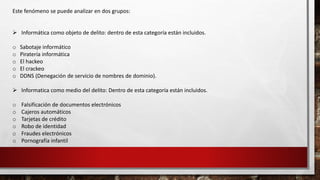 Este fenómeno se puede analizar en dos grupos:
 Informática como objeto de delito: dentro de esta categoría están incluidos.
o Sabotaje informático
o Piratería informática
o El hackeo
o El crackeo
o DDNS (Denegación de servicio de nombres de dominio).
 Informatica como medio del delito: Dentro de esta categoría están incluidos.
o Falsificación de documentos electrónicos
o Cajeros automáticos
o Tarjetas de crédito
o Robo de identidad
o Fraudes electrónicos
o Pornografía infantil
 