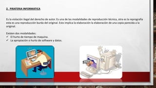 2. PIRATERIA INFORMATICA
Es la violación ilegal del derecho de autor. Es una de las modalidades de reproducción técnica, otra es la reprografía
esta es una reproducción burda del original. Esto implica la elaboración la elaboración de una copia parecida a la
original.
Existen dos modalidades:
 El hurto de tiempo de maquina.
 La apropiación o hurto de software y datos.
 