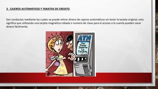 3. CAJEROS AUTOMATICOS Y TARJETAS DE CREDITO
Son conductas mediante las cuales se puede retirar dinero de cajeros automáticos sin tener la tarjeta original, esto
significa que utilizando una tarjeta magnética robada o numero de clave para el acceso a la cuenta pueden sacar
dinero fácilmente.
 
