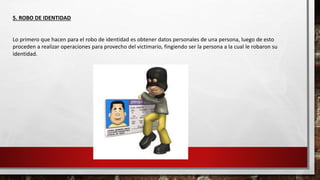 5. ROBO DE IDENTIDAD
Lo primero que hacen para el robo de identidad es obtener datos personales de una persona, luego de esto
proceden a realizar operaciones para provecho del victimario, fingiendo ser la persona a la cual le robaron su
identidad.
 