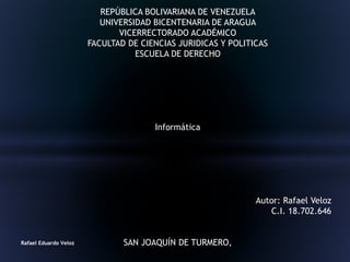 REPÚBLICA BOLIVARIANA DE VENEZUELA
UNIVERSIDAD BICENTENARIA DE ARAGUA
VICERRECTORADO ACADÉMICO
FACULTAD DE CIENCIAS JURIDICAS Y POLITICAS
ESCUELA DE DERECHO
Informática
Autor: Rafael Veloz
C.I. 18.702.646
SAN JOAQUÍN DE TURMERO,Rafael Eduardo Veloz
 