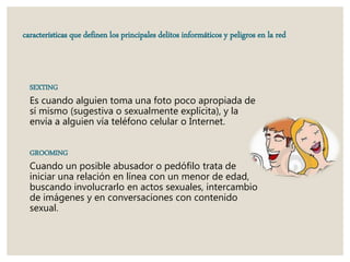 características que definen los principales delitos informáticos y peligros en la red
SEXTING
Es cuando alguien toma una foto poco apropiada de
sí mismo (sugestiva o sexualmente explícita), y la
envía a alguien vía teléfono celular o Internet.
GROOMING
Cuando un posible abusador o pedófilo trata de
iniciar una relación en línea con un menor de edad,
buscando involucrarlo en actos sexuales, intercambio
de imágenes y en conversaciones con contenido
sexual.
 