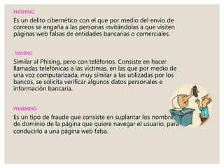 PHISHING
Es un delito cibernético con el que por medio del envío de
correos se engaña a las personas invitándolas a que visiten
páginas web falsas de entidades bancarias o comerciales.
VISHING
Similar al Phising, pero con teléfonos. Consiste en hacer
llamadas telefónicas a las víctimas, en las que por medio de
una voz computarizada, muy similar a las utilizadas por los
bancos, se solicita verificar algunos datos personales e
información bancaria.
PHARMING
Es un tipo de fraude que consiste en suplantar los nombres
de dominio de la página que quiere navegar el usuario, para
conducirlo a una página web falsa.
 