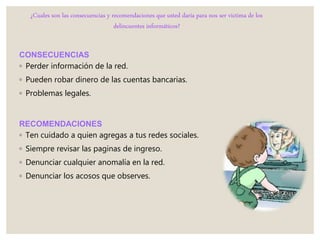 ¿Cuales son las consecuencias y recomendaciones que usted daría para nos ser victima de los
delincuentes informáticos?
CONSECUENCIAS
◦ Perder información de la red.
◦ Pueden robar dinero de las cuentas bancarias.
◦ Problemas legales.
RECOMENDACIONES
◦ Ten cuidado a quien agregas a tus redes sociales.
◦ Siempre revisar las paginas de ingreso.
◦ Denunciar cualquier anomalía en la red.
◦ Denunciar los acosos que observes.
 