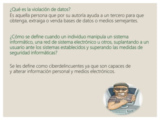 ¿Qué es la violación de datos?
Es aquella persona que por su autoría ayuda a un tercero para que
obtenga, extraiga o venda bases de datos o medios semejantes.
¿Cómo se define cuando un individuo manipula un sistema
informático, una red de sistema electrónico u otros, suplantando a un
usuario ante los sistemas establecidos y superando las medidas de
seguridad informáticas?
Se les define como ciberdelincuentes ya que son capaces de
y alterar información personal y medios electrónicos.
 