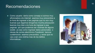 Recomendaciones
 Como usuario daría como consejo si somos muy
aficionados a la internet seamos muy precavidos a
la hora de ingresar a las paginas que no son muy
buenas que digamos tengamos mucha precaución
leamos muy bien a la hora de ingresar a esa
paginas por que podemos ser victimas de alguna
estafa ya sea como ingresar datos personales o
claves de correo electrónico Facebook bancos
cuidémonos seamos precavidos y veras que no
vas a ser una victima mas de los delitos
informáticas .
10
 