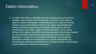 Delito informático
 Un delito informático o ciberdelito es toda aquella acción anti jurídica y
culpable, que se da por vías informáticas o que tiene como objetivo
destruir y dañar ordenadores, medios electrónicos y redes de Internet.
Debido a que la informática se mueve más rápido que la legislación,
existen conductas criminales por vías informáticas que no pueden
considerarse como delito, según la "Teoría del delito", por lo cual se
definen como abusos informáticos (los tipos penales tradicionales resultan
en muchos países inadecuados para encuadrar las nuevas formas
delictivas1 ), y parte de la criminalidad informática. La criminalidad
informática consiste en la realización de un tipo de actividades que,
reuniendo los requisitos que delimitan el concepto de delito, sean llevados
a cabo utilizando un elemento informático
2
 