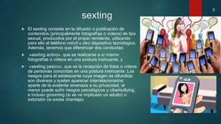 sexting
 El sexting consiste en la difusión o publicación de
contenidos (principalmente fotografías o vídeos) de tipo
sexual, producidos por el propio remitente, utilizando
para ello el teléfono móvil u otro dispositivo tecnológico.
Además, tenemos que diferenciar dos conductas:
 «sexting activo», que es realizarse a sí mismo
fotografías o vídeos en una postura insinuante, y
 «sexting pasivo», que es la recepción de fotos o vídeos
de personas conocidas en una postura insinuante. Los
riesgos para el adolescente cuya imagen es difundida
son diversos y suelen aparecer interrelacionados:
aparte de la evidente amenaza a su privacidad, el
menor puede sufrir riesgos psicológicos y ciberbullying,
e incluso grooming (si se ve implicado un adulto) o
extorsión (si existe chantaje).
3
 