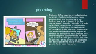 grooming
 Podemos definir grooming como la situación
de acoso u hostigamiento hacia el menor
procedente de una persona mayor con
finalidad sexual explícita o implícita. Por
norma general, un adulto desarrolla una serie
de acciones para ganarse la confianza del
niño con el fin de obtener concesiones de
índole sexual. Suelen incluir actuaciones que
van desde un acercamiento con empleo de
empatía y/o de engaños, hasta chantaje para
obtener imágenes comprometidas del menor
y, en casos extremos, pretenden un encuentro
en persona. Por ello, este tipo de situaciones
son de riesgo extremo para el menor. ¡Los
padres debéis estar muy alerta!
4
 