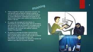  Viene a significar "pescar, pescando incautos". Es
una técnica que se basa en intentar engañar al
usuario (ingeniería social), normalmente mediante
un correo electrónico, diciéndole que pulse en un
determinado enlace, para validar sus claves por tal
motivo o tal otro.
 El cuerpo del mensaje es lo de menos, lo
importante es que el cliente haga click en el enlace
que se le dice, para así llevarle a una página que él
se cree que es de su banco o caja (porque la han
simulado) y así, al poner allí obtener nuestros
códigos de seguridad.
 Si recibís un mensaje de estas características
prácticamente seguro que hay gato encerrado,
pero si tenéis alguna duda lo más sencillo es llamar
por teléfono al banco para solicitar más
información, por supuesto, no utilicéis el número de
teléfono que viene en el propio mensaje.
5
 