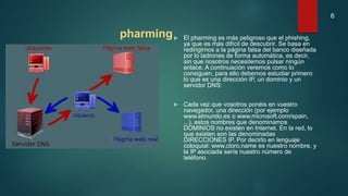 pharming El pharming es más peligroso que el phishing,
ya que es más difícil de descubrir. Se basa en
redirigirnos a la página falsa del banco diseñada
por lo ladrones de forma automática, es decir,
sin que nosotros necesitemos pulsar ningún
enlace. A continuación veremos como lo
consiguen, para ello debemos estudiar primero
lo que es una dirección IP, un dominio y un
servidor DNS:
 Cada vez que vosotros ponéis en vuestro
navegador, una dirección (por ejemplo
www.elmundo.es o www.microsoft.com/spain,
...), estos nombres que denominamos
DOMINIOS no existen en Internet. En la red, lo
que existen son las denominadas
DIRECCIONES IP. Por decirlo en lenguaje
coloquial: www.cloro.name es nuestro nombre, y
la IP asociada sería nuestro número de
teléfono.
6
 