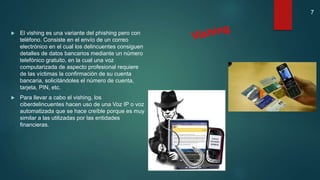  El vishing es una variante del phishing pero con
teléfono. Consiste en el envío de un correo
electrónico en el cual los delincuentes consiguen
detalles de datos bancarios mediante un número
telefónico gratuito, en la cual una voz
computarizada de aspecto profesional requiere
de las víctimas la confirmación de su cuenta
bancaria, solicitándoles el número de cuenta,
tarjeta, PIN, etc.
 Para llevar a cabo el vishing, los
ciberdelincuentes hacen uso de una Voz IP o voz
automatizada que se hace creíble porque es muy
similar a las utilizadas por las entidades
financieras.
7
 