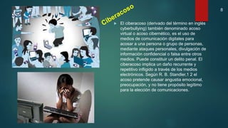  El ciberacoso (derivado del término en inglés
cyberbullying) también denominado acoso
virtual o acoso cibernético, es el uso de
medios de comunicación digitales para
acosar a una persona o grupo de personas,
mediante ataques personales, divulgación de
información confidencial o falsa entre otros
medios. Puede constituir un delito penal. El
ciberacoso implica un daño recurrente y
repetitivo infligido a través de los medios
electrónicos. Según R. B. Standler,1 2 el
acoso pretende causar angustia emocional,
preocupación, y no tiene propósito legítimo
para la elección de comunicaciones.
8
 